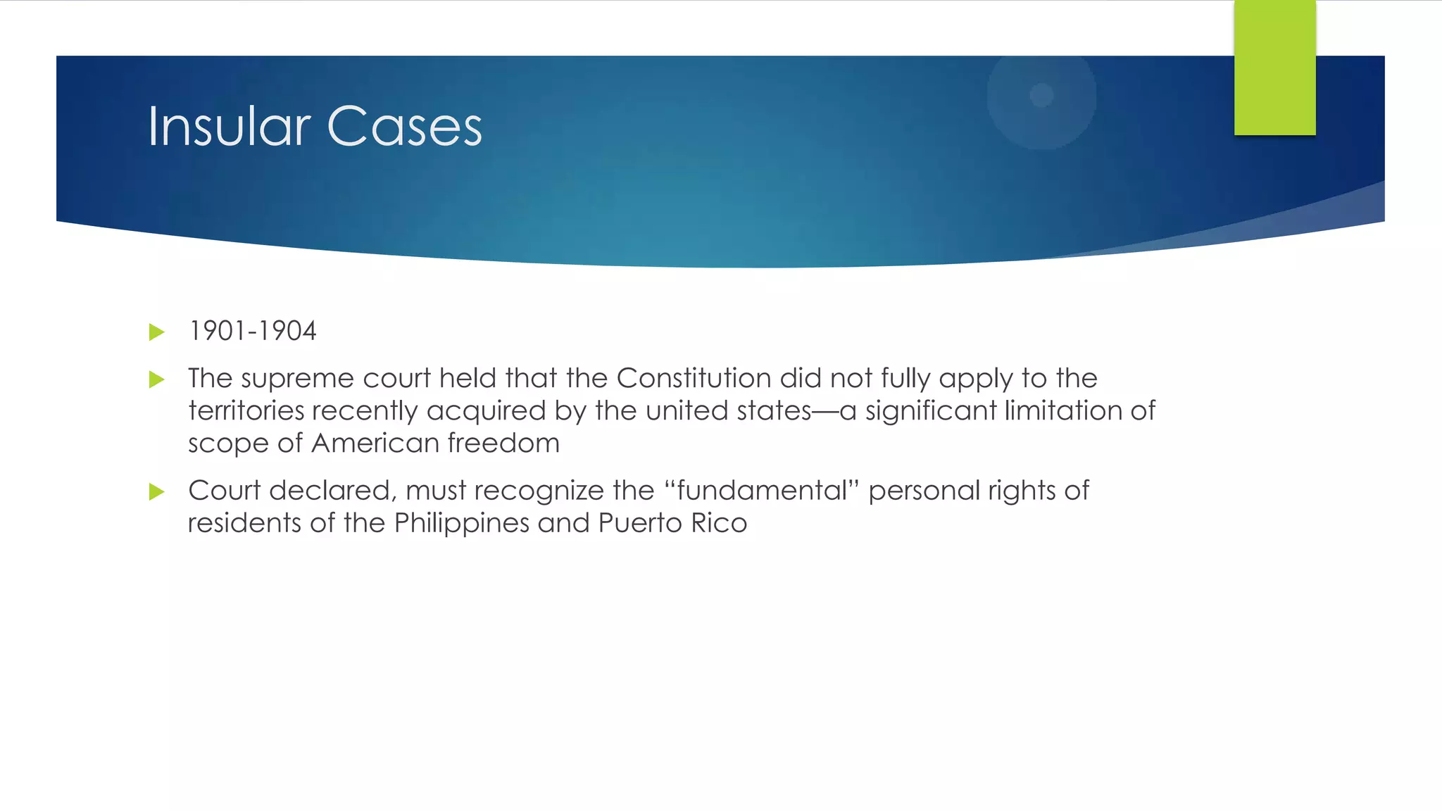 Insular Cases



1901-1904



The supreme court held that the Constitution did not fully apply to the
territories recently acquired by the united states—a significant limitation of
scope of American freedom



Court declared, must recognize the “fundamental” personal rights of
residents of the Philippines and Puerto Rico

 