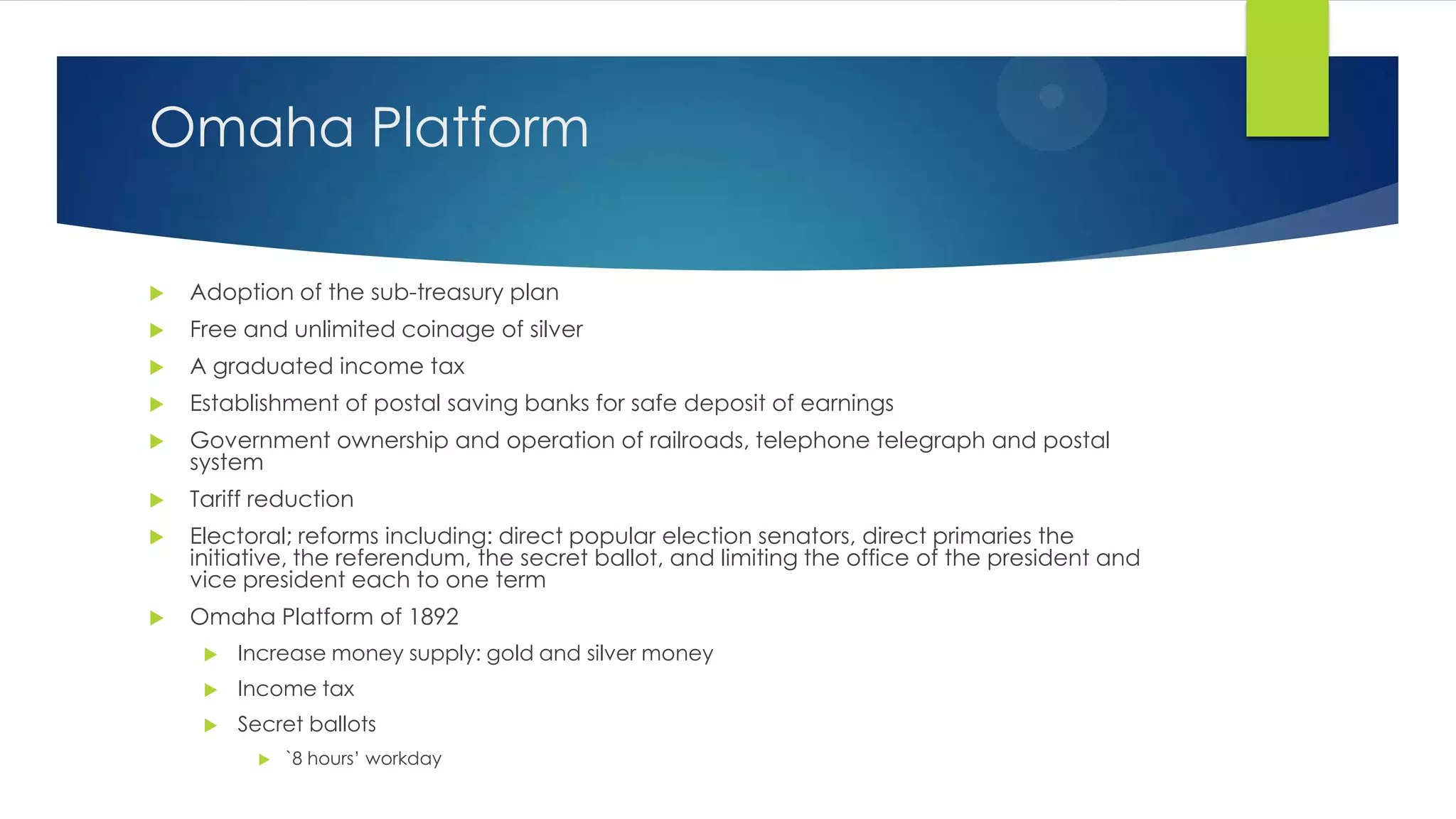 Omaha Platform


Adoption of the sub-treasury plan



Free and unlimited coinage of silver



A graduated income tax



Establishment of postal saving banks for safe deposit of earnings



Government ownership and operation of railroads, telephone telegraph and postal
system



Tariff reduction



Electoral; reforms including: direct popular election senators, direct primaries the
initiative, the referendum, the secret ballot, and limiting the office of the president and
vice president each to one term



Omaha Platform of 1892


Increase money supply: gold and silver money



Income tax



Secret ballots


`8 hours’ workday

 