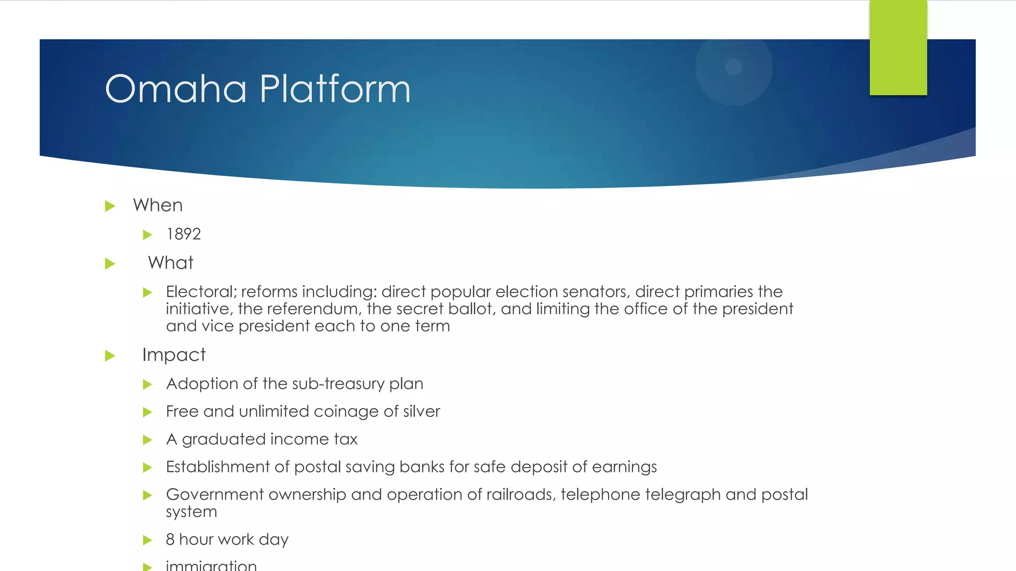 Omaha Platform


When




What




1892
Electoral; reforms including: direct popular election senators, direct primaries the
initiative, the referendum, the secret ballot, and limiting the office of the president
and vice president each to one term

Impact


Adoption of the sub-treasury plan



Free and unlimited coinage of silver



A graduated income tax



Establishment of postal saving banks for safe deposit of earnings



Government ownership and operation of railroads, telephone telegraph and postal
system



8 hour work day

 