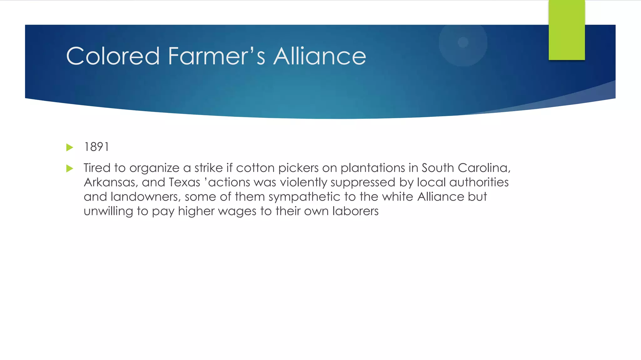 Colored Farmer’s Alliance



1891



Tired to organize a strike if cotton pickers on plantations in South Carolina,
Arkansas, and Texas ’actions was violently suppressed by local authorities
and landowners, some of them sympathetic to the white Alliance but
unwilling to pay higher wages to their own laborers

 
