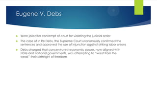 Eugene V. Debs



Were jailed for contempt of court for violating the judicial order



The case of In Re Debs, the Supreme Court unanimously confirmed the
sentences and approved the use of injunction against striking labor unions



Debs charged that concentrated economic power, now aligned with
state and national governments, was attempting to “wrest from the
weak” their birthright of freedom

 