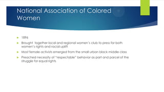 National Association of Colored
Women


1896



Brought together local and regional women’s club to press for both
women’s rights and racial uplift



Most female activists emerged from the small urban black middle class



Preached necessity of “respectable” behavior as part and parcel of the
struggle for equal rights

 