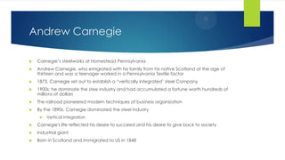 Andrew Carnegie


Carnegie’s steelworks at Homestead Pennsylvania



Andrew Carnegie, who emigrated with his family from his native Scotland at the age of
thirteen and was a teenager worked in a Pennsylvania Textile factor



1873, Carnegie set out to establish a “vertically integrated’ steel Company



1900s; he dominate the stee industry and had accumulated a fortune worth hundreds of
millions of dollars



The railroad pioneered modern techniques of business organization



By the 1890s, Carnegie dominated the steel industry


Vertical integration



Carnegie's life reflected his desire to succeed and his desire to give back to society



Industrial giant



Born in Scotland and immigrated to US in 1848

 