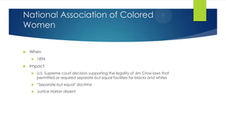 National Association of Colored
Women


When




1896

Impact


U.S. Supreme court decision supporting the legality of Jim Crow laws that
permitted or required separate but equal facilities for blacks and whites



“Separate but equal" doctrine



Justice Harlan dissent

 