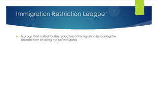 Immigration Restriction League



A group that called for the reduction of immigration by barring the
illiterate from entering the United States

 