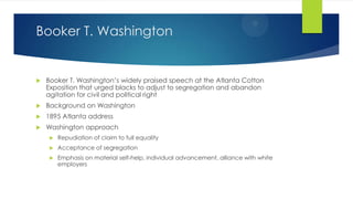 Booker T. Washington



Booker T. Washington’s widely praised speech at the Atlanta Cotton
Exposition that urged blacks to adjust to segregation and abandon
agitation for civil and political right



Background on Washington



1895 Atlanta address



Washington approach


Repudiation of claim to full equality



Acceptance of segregation



Emphasis on material self-help, individual advancement, alliance with white
employers

 