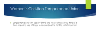 Women’s Christian Temperance Union



Largest female reform society of the late nineteenth century it moved
from opposing sale of liquor to demanding the right to vote for women

 