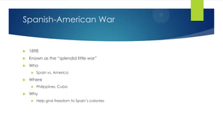Spanish-American War



1898



Known as the “splendid little war”



Who




Where




Spain vs. America

Philippines, Cuba

Why


Help give freedom to Spain’s colonies

 