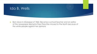 Ida B. Wells



Born slave in Mississippi of 1862. Became a school teacher and an editor
of the newspaper Memphis Free Press.She moved to the North because of
the white people against her opinions

 
