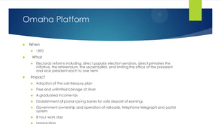 Omaha Platform


When




What




1892
Electoral; reforms including: direct popular election senators, direct primaries the
initiative, the referendum, the secret ballot, and limiting the office of the president
and vice president each to one term

Impact


Adoption of the sub-treasury plan



Free and unlimited coinage of silver



A graduated income tax



Establishment of postal saving banks for safe deposit of earnings



Government ownership and operation of railroads, telephone telegraph and postal
system



8 hour work day

 