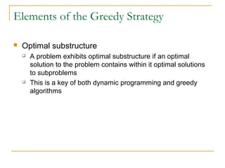 Elements of the Greedy Strategy
 Optimal substructure
 A problem exhibits optimal substructure if an optimal
solution to the problem contains within it optimal solutions
to subproblems
 This is a key of both dynamic programming and greedy
algorithms
 