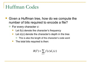 Huffman Codes
 Given a Huffman tree, how do we compute the
number of bits required to encode a file?
 For every character c:
 Let f(c) denote the character’s frequency
 Let dT(c) denote the character’s depth in the tree
 This is also the length of the character’s code word
 The total bits required is then:
∑
∈
=
Cc
T cdcfTB )()()(
 
