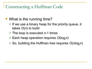 Constructing a Huffman Code
 What is the running time?
 If we use a binary heap for the priority queue, it
takes O(n) to build
 The loop is executed n-1 times
 Each heap operation requires O(log2n)
 So, building the Huffman tree requires O(nlog2n)
 