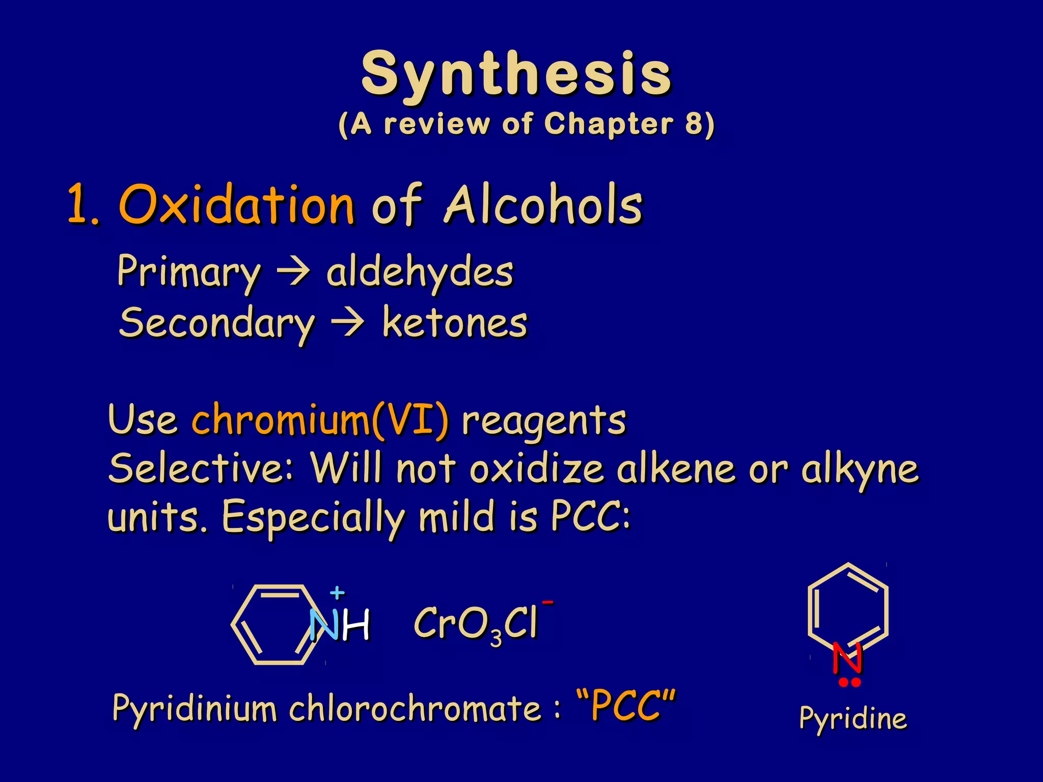SynthesisSynthesis
(A review of Chapter 8)(A review of Chapter 8)
1.1. OxidationOxidation of Alcoholsof Alcohols
PrimaryPrimary  aldehydesaldehydes
SecondarySecondary  ketonesketones
UseUse chromium(VI)chromium(VI) reagentsreagents
Selective: Will not oxidize alkene or alkyneSelective: Will not oxidize alkene or alkyne
units. Especially mild is PCC:units. Especially mild is PCC:
PyridinePyridinePyridinium chlorochromate :Pyridinium chlorochromate : “PCC”“PCC”
NNHH
++
NN
CrOCrO33ClCl
--
 