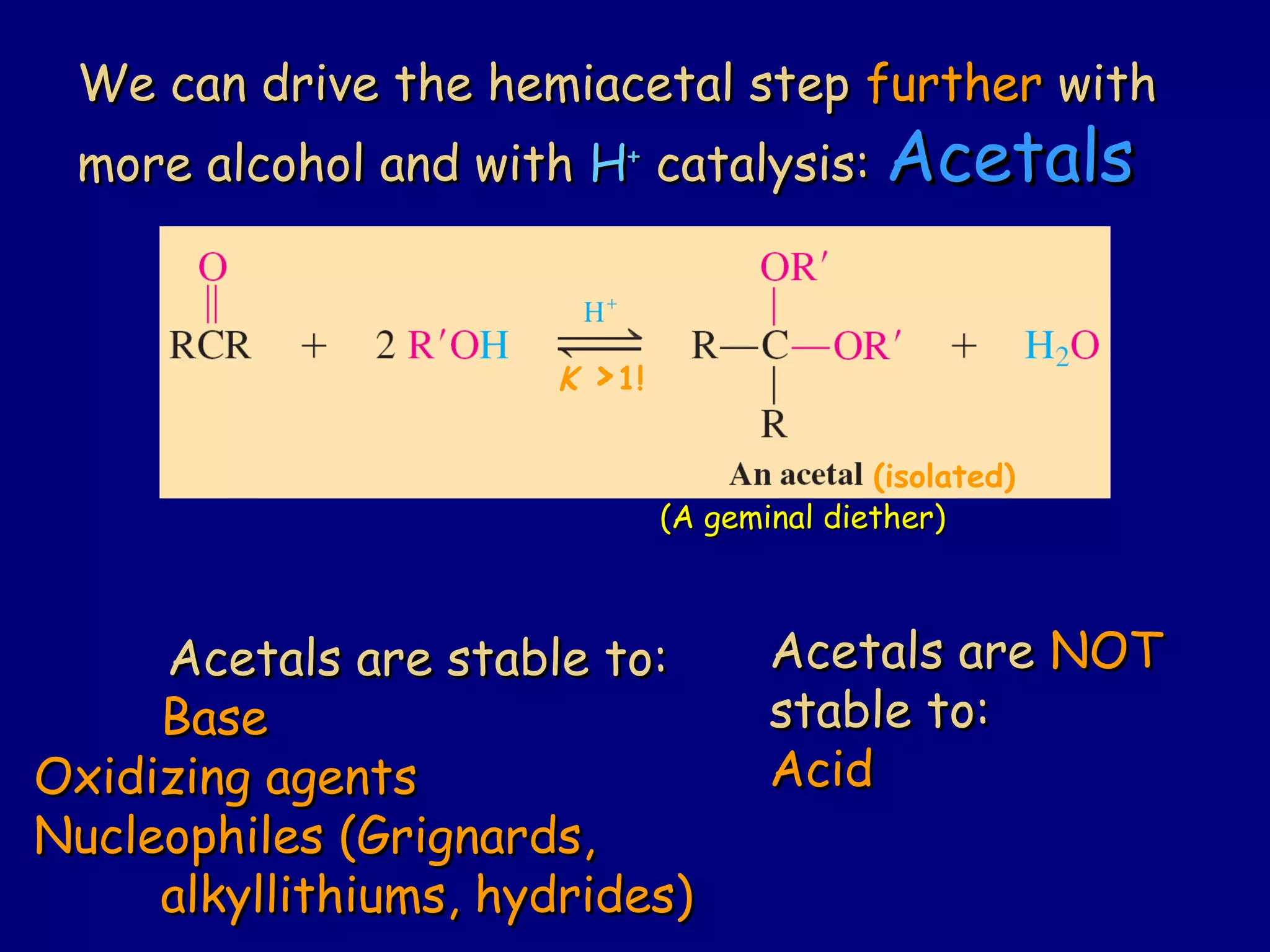 We can drive the hemiacetal stepWe can drive the hemiacetal step furtherfurther withwith
more alcohol and withmore alcohol and with HH++
catalysis:catalysis: AcetalsAcetals
Acetals are stable to:Acetals are stable to:
BaseBase
Oxidizing agentsOxidizing agents
Nucleophiles (Grignards,Nucleophiles (Grignards,
alkyllithiums, hydrides)alkyllithiums, hydrides)
Acetals areAcetals are NOTNOT
stable to:stable to:
AcidAcid
(A geminal diether)(A geminal diether)
K >1!
(isolated)
 