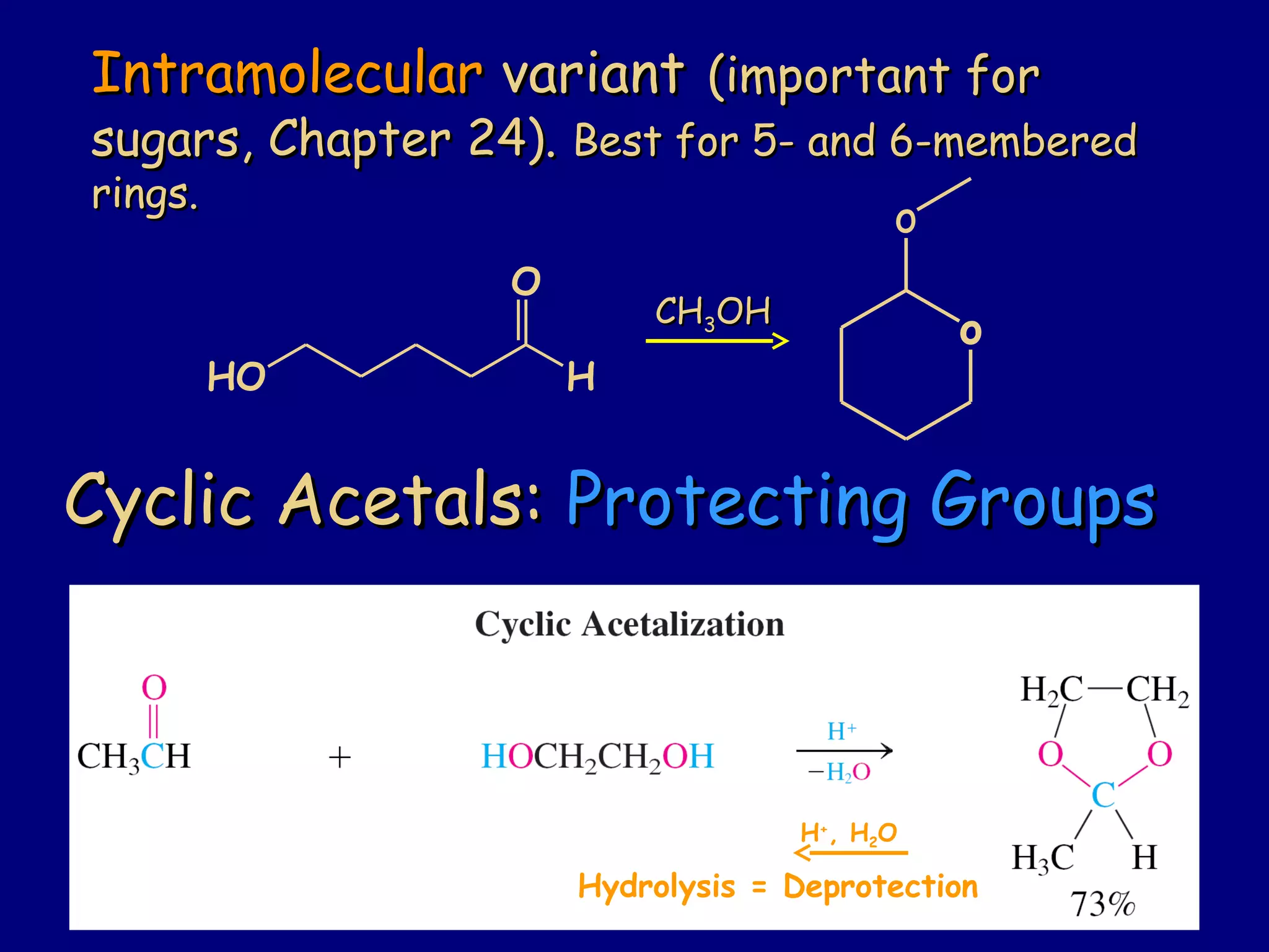 Cyclic Acetals:Cyclic Acetals: Protecting GroupsProtecting Groups
o
o
CHCH33OHOH
IntramolecularIntramolecular variantvariant (important for(important for
sugars, Chapter 24).sugars, Chapter 24). Best for 5- and 6-memberedBest for 5- and 6-membered
rings.rings.
HO
O
H
H+
, H2O
Hydrolysis = Deprotection
 