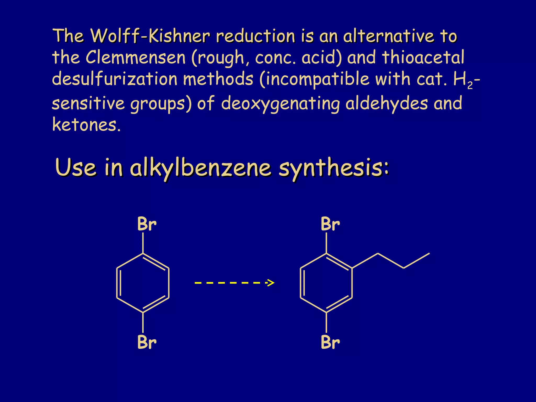 Use in alkylbenzene synthesis:Use in alkylbenzene synthesis:
Br
Br
Br
Br
The Wolff-Kishner reduction is an alternative toThe Wolff-Kishner reduction is an alternative to
the Clemmensen (rough, conc. acid) and thioacetal
desulfurization methods (incompatible with cat. H2-
sensitive groups) of deoxygenating aldehydes and
ketones.
 