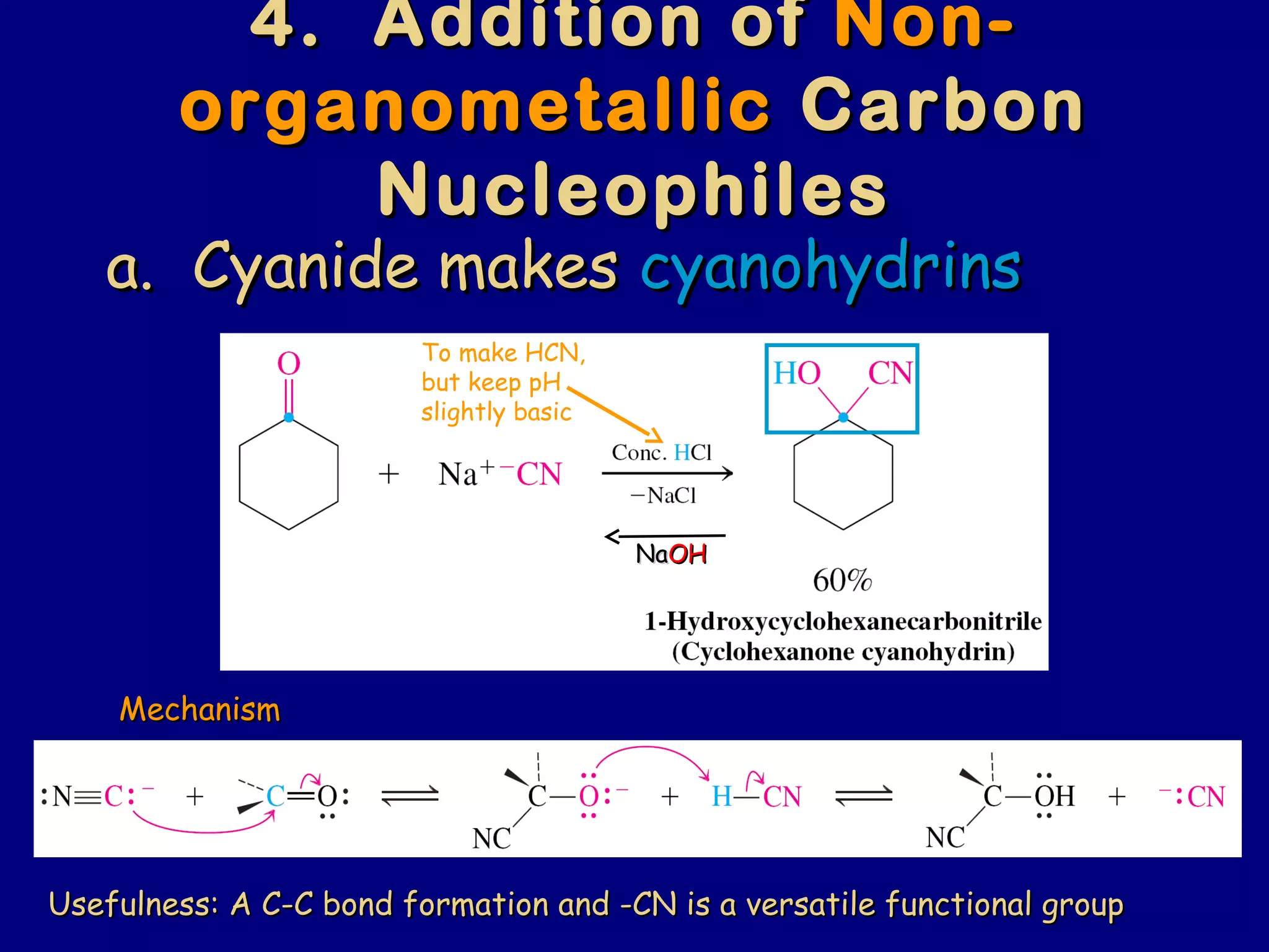 4. Addition of4. Addition of Non-Non-
organometallicorganometallic CarbonCarbon
NucleophilesNucleophiles
a. Cyanide makesa. Cyanide makes cyanohydrinscyanohydrins
To make HCN,
but keep pH
slightly basic
MechanismMechanism
NaNaOHOH
Usefulness: A C-C bond formation and -CN is a versatile functional groupUsefulness: A C-C bond formation and -CN is a versatile functional group
 