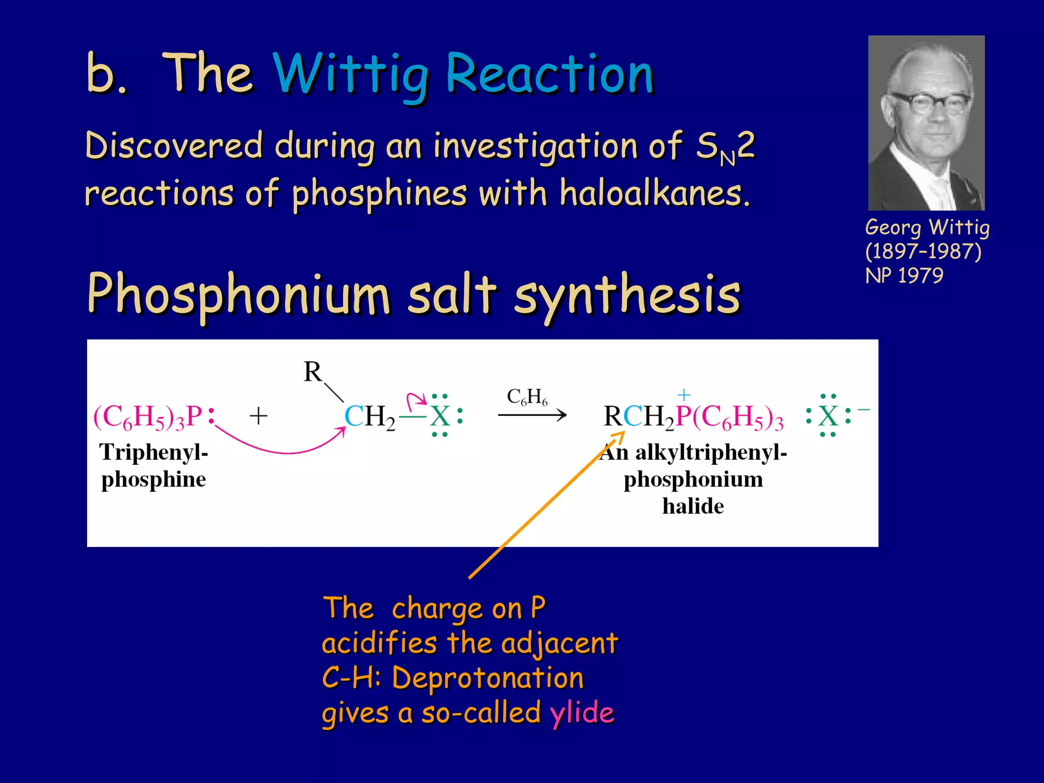 b. Theb. The Wittig ReactionWittig Reaction
Phosphonium salt synthesisPhosphonium salt synthesis
Georg Wittig
(1897–1987)
NP 1979
Discovered during an investigation of SDiscovered during an investigation of SNN22
reactions of phosphines with haloalkanes.reactions of phosphines with haloalkanes.
The charge on PThe charge on P
acidifies the adjacentacidifies the adjacent
C-H: DeprotonationC-H: Deprotonation
gives a so-calledgives a so-called ylideylide
 