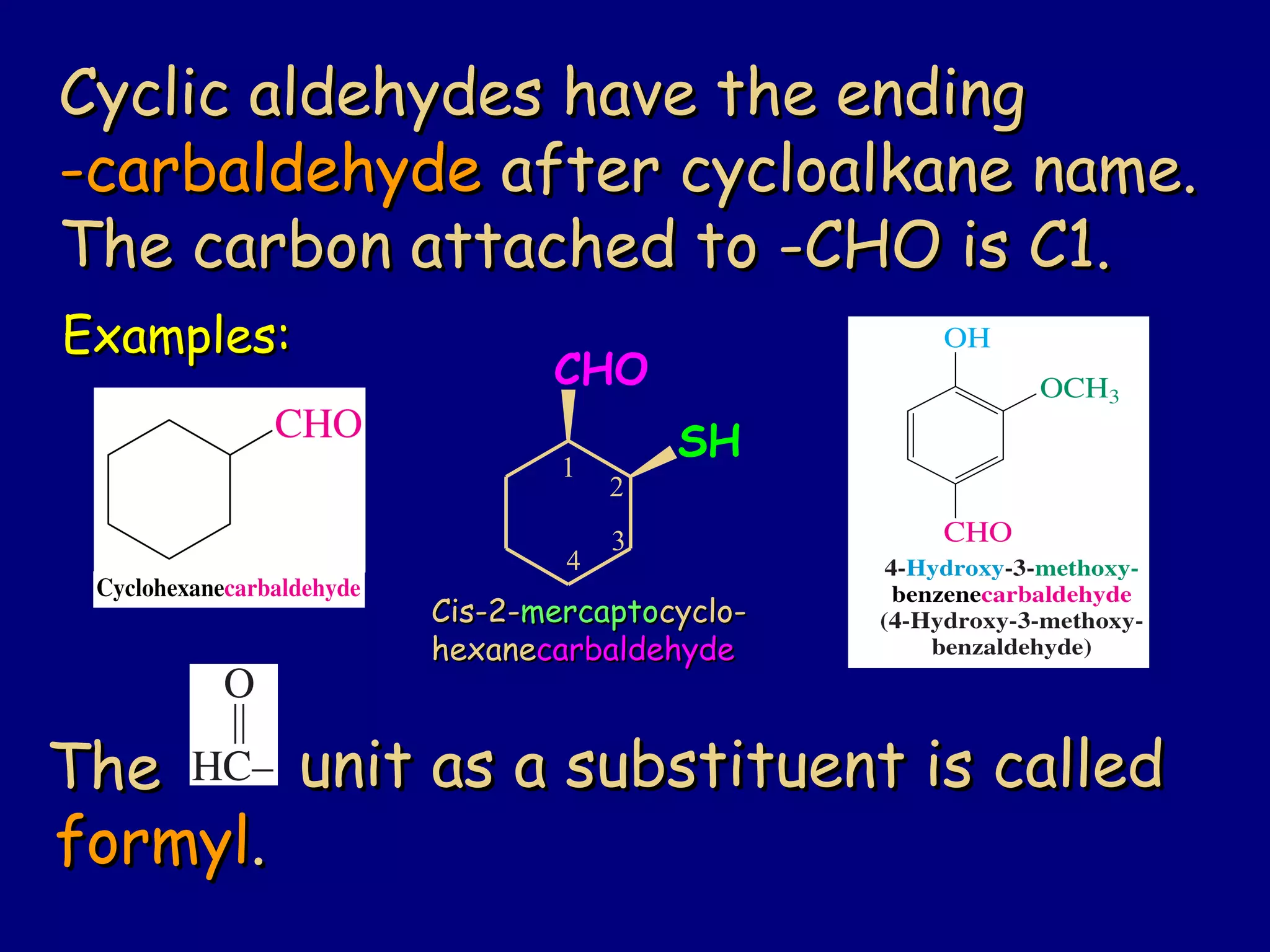 Cyclic aldehydes have the endingCyclic aldehydes have the ending
-carbaldehyde-carbaldehyde after cycloalkane name.after cycloalkane name.
The carbon attached to -CHO is C1.The carbon attached to -CHO is C1.
Examples:Examples:
TheThe unit as a substituent is calledunit as a substituent is called
formylformyl..
Cis-2-Cis-2-mercaptomercaptocyclo-cyclo-
hexanehexanecarbaldehydecarbaldehyde
CHO
1
2
3
4
SH
 