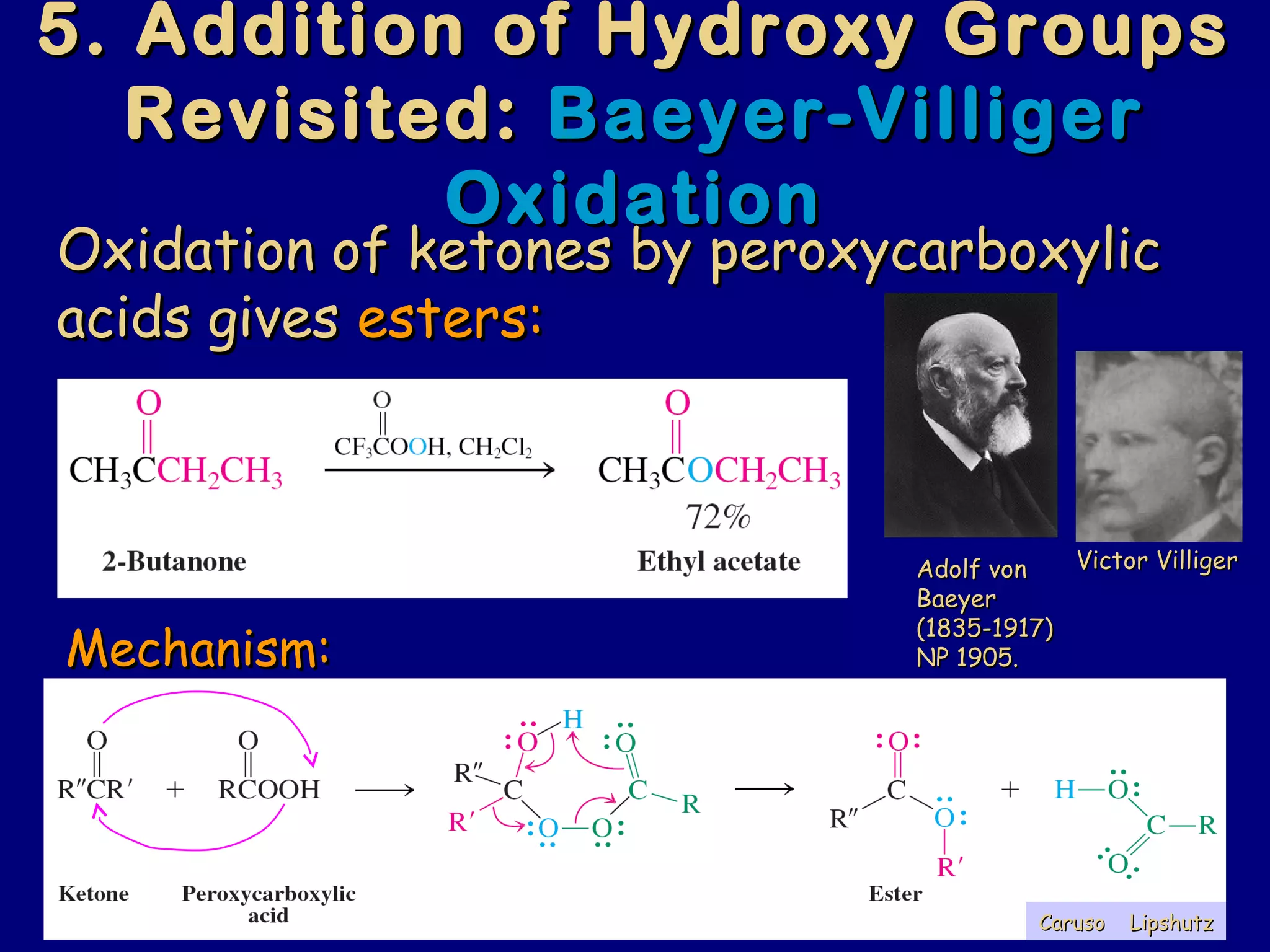 5. Addition of Hydroxy Groups5. Addition of Hydroxy Groups
Revisited:Revisited: Baeyer-VilligerBaeyer-Villiger
OxidationOxidation
Oxidation of ketones by peroxycarboxylicOxidation of ketones by peroxycarboxylic
acids givesacids gives esters:esters:
Mechanism:Mechanism:
Adolf vonAdolf von
BaeyerBaeyer
(1835-1917)(1835-1917)
NP 1905.NP 1905.
Victor VilligerVictor Villiger
LipshutzLipshutzCarusoCaruso
 