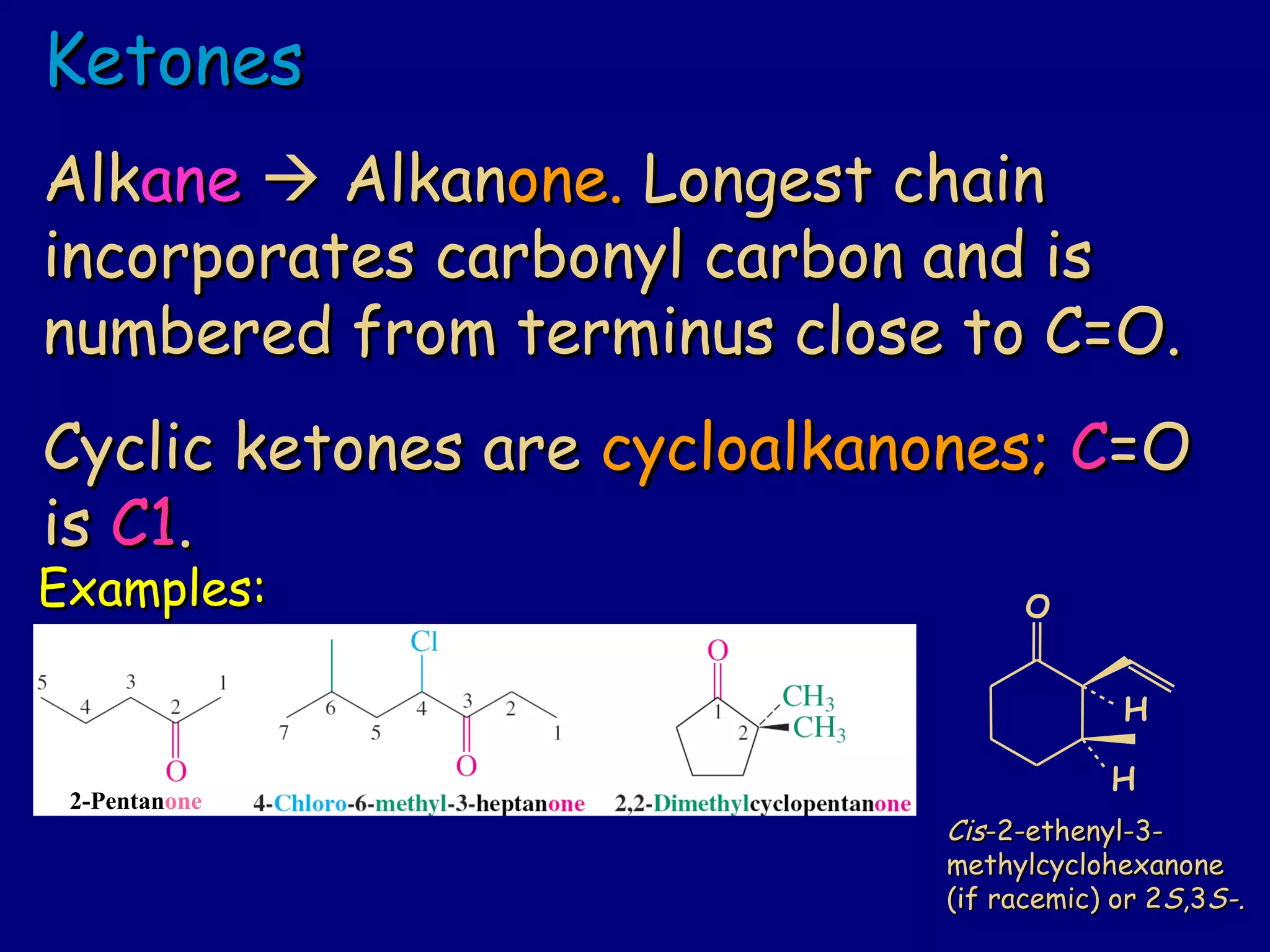 KetonesKetones
AlkAlkaneane  AlkanAlkanone.one. Longest chainLongest chain
incorporates carbonyl carbon and isincorporates carbonyl carbon and is
numbered from terminus close to C=O.numbered from terminus close to C=O.
Cyclic ketones areCyclic ketones are cycloalkanones;cycloalkanones; CC=O=O
isis C1C1..
Examples:Examples:
CisCis-2-ethenyl-3--2-ethenyl-3-
methylcyclohexanonemethylcyclohexanone
(if racemic) or 2(if racemic) or 2SS,3,3S-.S-.
2-Pentanone
O
H
H
 