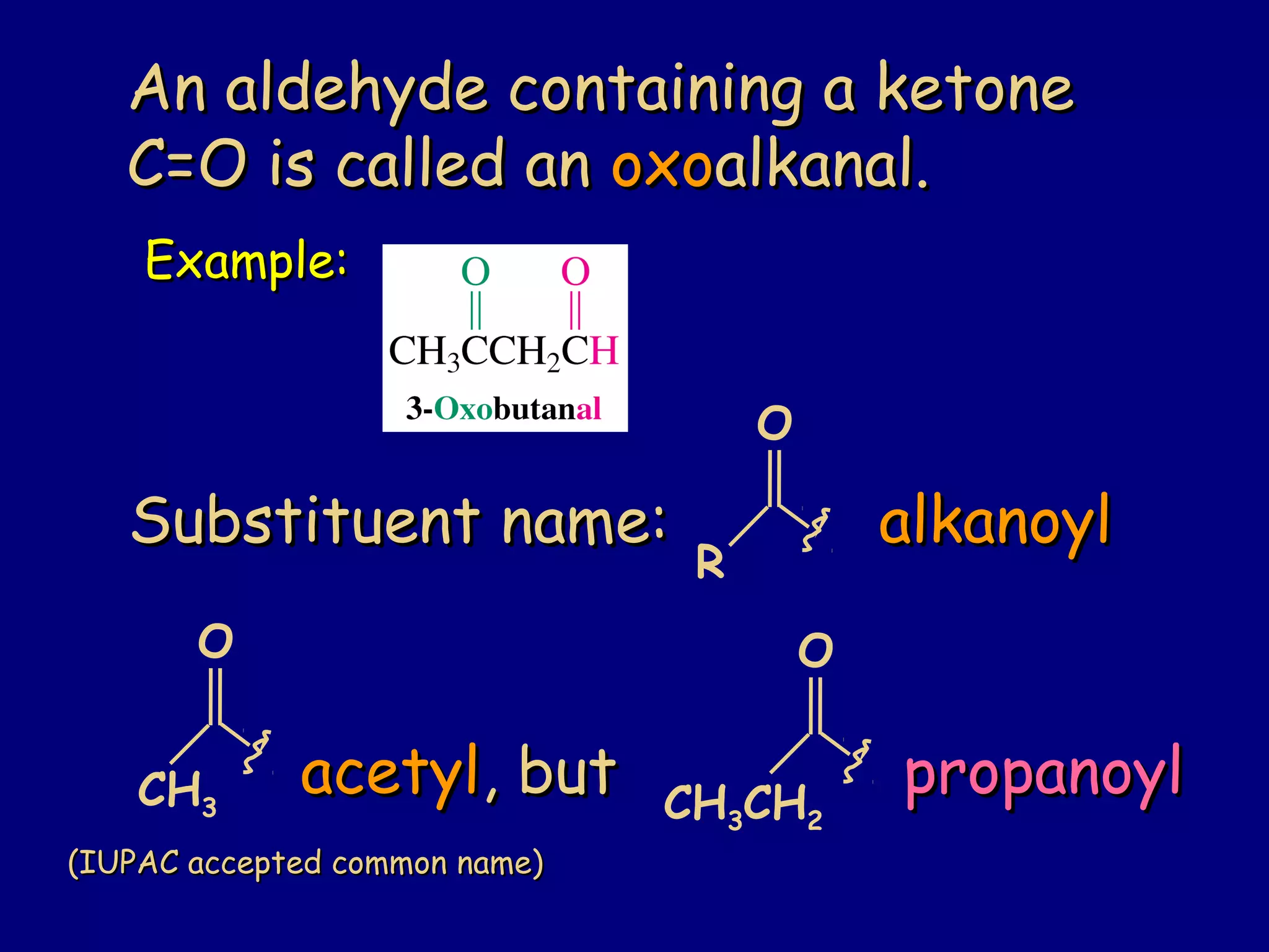 An aldehyde containing a ketoneAn aldehyde containing a ketone
C=O is called anC=O is called an oxooxoalkanal.alkanal.
Example:Example:
Substituent name:Substituent name: alkanoylalkanoyl
O
R
O
CH3
acetylacetyl, but, but propanoylpropanoyl
(IUPAC accepted common name)(IUPAC accepted common name)
O
CH3CH2
 