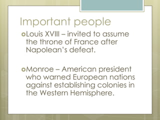 Important people
Louis XVIII – invited to assume
the throne of France after
Napolean’s defeat.
Monroe – American president
who warned European nations
against establishing colonies in
the Western Hemisphere.
 