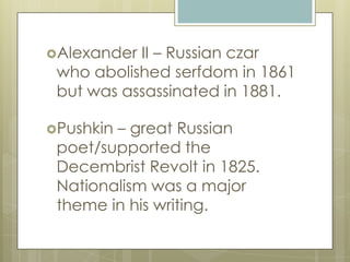 Alexander II – Russian czar
who abolished serfdom in 1861
but was assassinated in 1881.
Pushkin – great Russian
poet/supported the
Decembrist Revolt in 1825.
Nationalism was a major
theme in his writing.
 