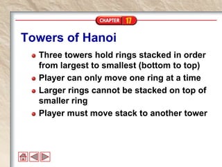17
Towers of Hanoi
Three towers hold rings stacked in order
from largest to smallest (bottom to top)
Player can only move one ring at a time
Larger rings cannot be stacked on top of
smaller ring
Player must move stack to another tower
 