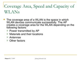 Release 16/7/2009 Jetking Infotrain Ltd.Chapter 1
Coverage Area, Speed and Capacity of
WLANs
 The coverage area of a WLAN is the space in which
WLAN devices communicate successfully. The AP
creates a coverage area for the WLAN depending on the
following factors:
 Power transmitted by AP
 Materials and their locations
 Antennas
 Other factors
 