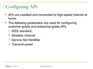 Release 16/7/2009 Jetking Infotrain Ltd.Chapter 1
Configuring APs
 APs are installed and connected to high-speed Internet at
home.
 The following parameters are used for configuring
customer-grade and enterprise-grade APs:
 IEEE standard
 Wireless channel
 Service Set Identifier
 Transmit power
 