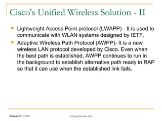 Release 16/7/2009 Jetking Infotrain Ltd.Chapter 1
Cisco's Unified Wireless Solution - II
 Lightweight Access Point protocol (LWAPP) - It is used to
communicate with WLAN systems designed by IETF.
 Adaptive Wireless Path Protocol (AWPP)- It is a new
wireless LAN protocol developed by Cisco. Even when
the best path is established, AWPP continues to run in
the background to establish alternative path ready in RAP
so that it can use when the established link fails.
 