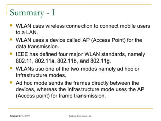 Release 16/7/2009 Jetking Infotrain Ltd.Chapter 1
Summary - I
 WLAN uses wireless connection to connect mobile users
to a LAN.
 WLAN uses a device called AP (Access Point) for the
data transmission.
 IEEE has defined four major WLAN standards, namely
802.11, 802.11a, 802.11b, and 802.11g.
 WLANs use one of the two modes namely ad hoc or
Infrastructure modes.
 Ad hoc mode sends the frames directly between the
devices, whereas the Infrastructure mode uses the AP
(Access point) for frame transmission.
 