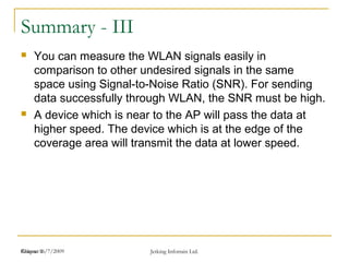 Release 16/7/2009 Jetking Infotrain Ltd.Chapter 1
Summary - III
 You can measure the WLAN signals easily in
comparison to other undesired signals in the same
space using Signal-to-Noise Ratio (SNR). For sending
data successfully through WLAN, the SNR must be high.
 A device which is near to the AP will pass the data at
higher speed. The device which is at the edge of the
coverage area will transmit the data at lower speed.
 