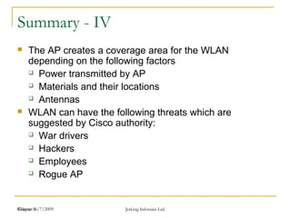 Release 16/7/2009 Jetking Infotrain Ltd.Chapter 1
Summary - IV
 The AP creates a coverage area for the WLAN
depending on the following factors
 Power transmitted by AP
 Materials and their locations
 Antennas
 WLAN can have the following threats which are
suggested by Cisco authority:
 War drivers
 Hackers
 Employees
 Rogue AP
 