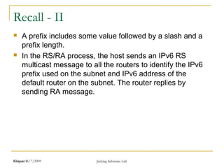 Release 16/7/2009 Jetking Infotrain Ltd.Chapter 1
Recall - II
 A prefix includes some value followed by a slash and a
prefix length.
 In the RS/RA process, the host sends an IPv6 RS
multicast message to all the routers to identify the IPv6
prefix used on the subnet and IPv6 address of the
default router on the subnet. The router replies by
sending RA message.
 