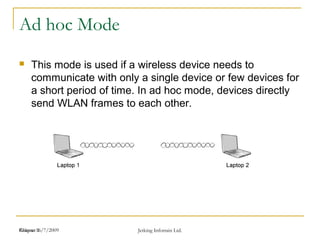 Release 16/7/2009 Jetking Infotrain Ltd.Chapter 1
Ad hoc Mode
 This mode is used if a wireless device needs to
communicate with only a single device or few devices for
a short period of time. In ad hoc mode, devices directly
send WLAN frames to each other.
 
