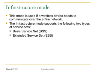 Release 16/7/2009 Jetking Infotrain Ltd.Chapter 1
Infrastructure mode
 This mode is used if a wireless device needs to
communicate over the entire network.
 The Infrastructure mode supports the following two types
of service sets:
 Basic Service Set (BSS)
 Extended Service Set (ESS)
 