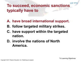 Copyright © 2011 Pearson Education, Inc. Publishing as Longman
To succeed, economic sanctions
typically have to
A. have broad international support.
B. follow targeted military strikes.
C. have support within the targeted
nation.
D. involve the nations of North
America.
To Learning Objectives
LO 17.5
 
