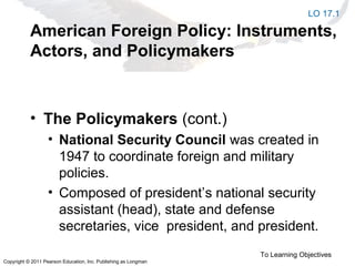 Copyright © 2011 Pearson Education, Inc. Publishing as Longman
American Foreign Policy: Instruments,
Actors, and Policymakers
• The Policymakers (cont.)
• National Security Council was created in
1947 to coordinate foreign and military
policies.
• Composed of president’s national security
assistant (head), state and defense
secretaries, vice president, and president.
To Learning Objectives
LO 17.1
 