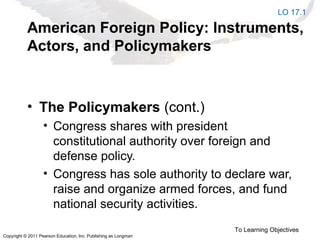 Copyright © 2011 Pearson Education, Inc. Publishing as Longman
American Foreign Policy: Instruments,
Actors, and Policymakers
• The Policymakers (cont.)
• Congress shares with president
constitutional authority over foreign and
defense policy.
• Congress has sole authority to declare war,
raise and organize armed forces, and fund
national security activities.
To Learning Objectives
LO 17.1
 