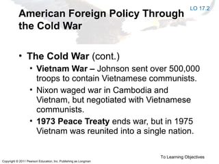 Copyright © 2011 Pearson Education, Inc. Publishing as Longman
American Foreign Policy Through
the Cold War
• The Cold War (cont.)
• Vietnam War – Johnson sent over 500,000
troops to contain Vietnamese communists.
• Nixon waged war in Cambodia and
Vietnam, but negotiated with Vietnamese
communists.
• 1973 Peace Treaty ends war, but in 1975
Vietnam was reunited into a single nation.
To Learning Objectives
LO 17.2
 
