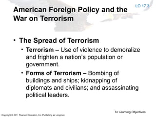 Copyright © 2011 Pearson Education, Inc. Publishing as Longman
American Foreign Policy and the
War on Terrorism
• The Spread of Terrorism
• Terrorism – Use of violence to demoralize
and frighten a nation’s population or
government.
• Forms of Terrorism – Bombing of
buildings and ships; kidnapping of
diplomats and civilians; and assassinating
political leaders.
To Learning Objectives
LO 17.3
 