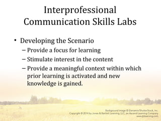 Interprofessional
Communication Skills Labs
• Developing the Scenario
– Provide a focus for learning
– Stimulate interest in the content
– Provide a meaningful context within which
prior learning is activated and new
knowledge is gained.
 