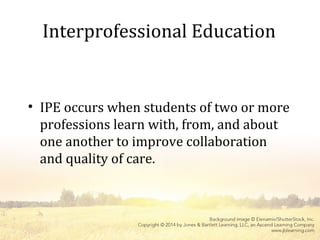 Interprofessional Education
• IPE occurs when students of two or more
professions learn with, from, and about
one another to improve collaboration
and quality of care.
 