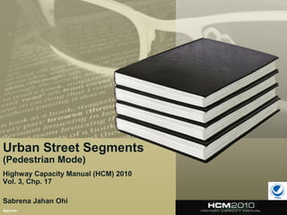 Urban Street Segments
(Pedestrian Mode)
Highway Capacity Manual (HCM) 2010
Vol. 3, Chp. 17
Sabrena Jahan Ohi
 