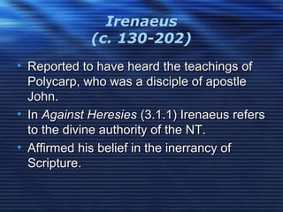 Irenaeus
(c. 130-202)
• Reported to have heard the teachings ofReported to have heard the teachings of
Polycarp, who was a disciple of apostlePolycarp, who was a disciple of apostle
John.John.
• InIn Against HeresiesAgainst Heresies (3.1.1) Irenaeus refers(3.1.1) Irenaeus refers
to the divine authority of the NT.to the divine authority of the NT.
• Affirmed his belief in the inerrancy ofAffirmed his belief in the inerrancy of
Scripture.Scripture.
 