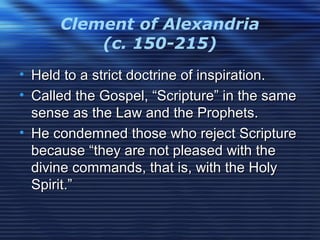 Clement of Alexandria
(c. 150-215)
• Held to a strict doctrine of inspiration.Held to a strict doctrine of inspiration.
• Called the Gospel, “Scripture” in the sameCalled the Gospel, “Scripture” in the same
sense as the Law and the Prophets.sense as the Law and the Prophets.
• He condemned those who reject ScriptureHe condemned those who reject Scripture
because “they are not pleased with thebecause “they are not pleased with the
divine commands, that is, with the Holydivine commands, that is, with the Holy
Spirit.”Spirit.”
 