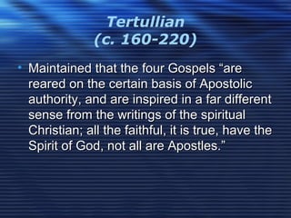 Tertullian
(c. 160-220)
• Maintained that the four Gospels “areMaintained that the four Gospels “are
reared on the certain basis of Apostolicreared on the certain basis of Apostolic
authority, and are inspired in a far differentauthority, and are inspired in a far different
sense from the writings of the spiritualsense from the writings of the spiritual
Christian; all the faithful, it is true, have theChristian; all the faithful, it is true, have the
Spirit of God, not all are Apostles.”Spirit of God, not all are Apostles.”
 